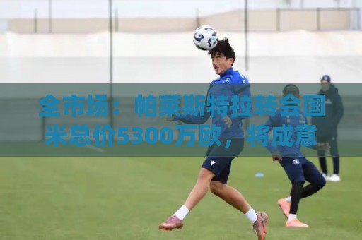 全市场：帕莱斯特拉转会国米总价5300万欧，将成意甲最贵本土球员