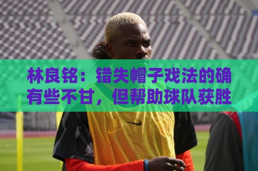 林良铭:错失帽子戏法的确有些不甘,但帮助球队获胜才是第一要务 林良铭:错失帽子戏法的确有些不甘,但帮助球队获胜才是第一要务