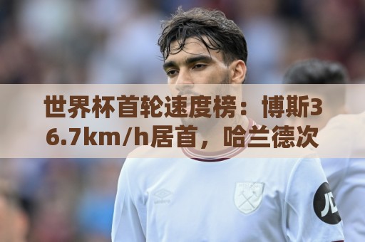 世界杯首轮速度榜:博斯36.7km/h居首,哈兰德次席、姆巴佩第9 世界杯首轮速度榜:博斯36.7km/h居首,哈兰德次席、姆巴佩第9