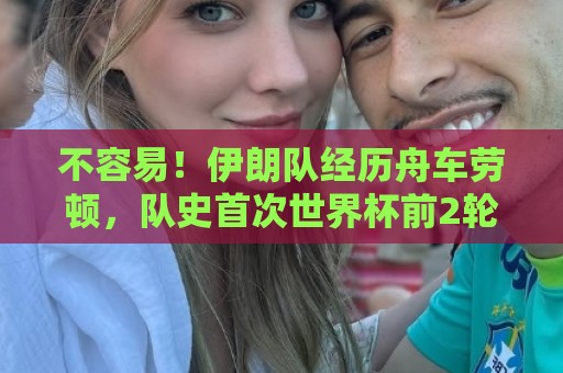 不容易！伊朗队经历舟车劳顿，队史首次世界杯前2轮均不败