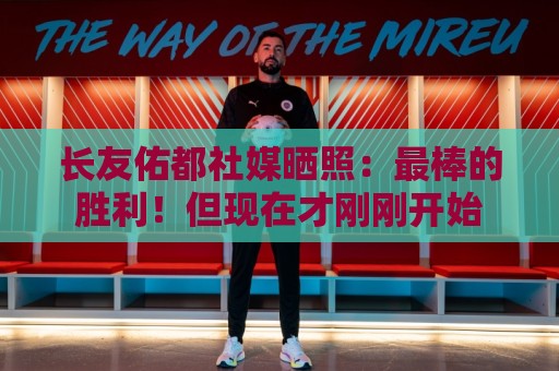 长友佑都社媒晒照:最棒的胜利!但现在才刚刚开始 长友佑都社媒晒照:最棒的胜利!但现在才刚刚开始