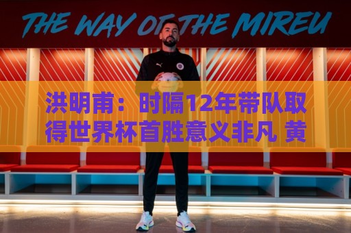 洪明甫:时隔12年带队取得世界杯首胜意义非凡 黄仁范表现超预期 洪明甫:时隔12年带队取得世界杯首胜意义非凡 黄仁范表现超预期