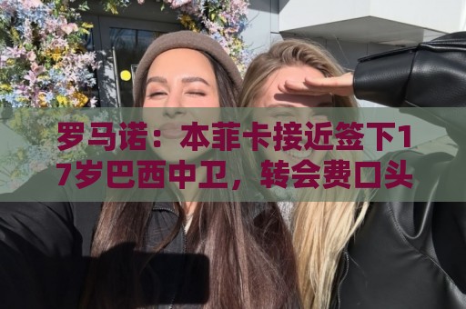 罗马诺:本菲卡接近签下17岁巴西中卫,转会费口头协议420万欧 罗马诺:本菲卡接近签下17岁巴西中卫,转会费口头协议420万欧