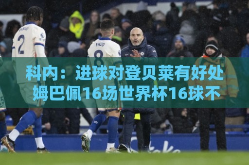 科内:进球对登贝莱有好处 姆巴佩16场世界杯16球不可思议 科内:进球对登贝莱有好处 姆巴佩16场世界杯16球不可思议