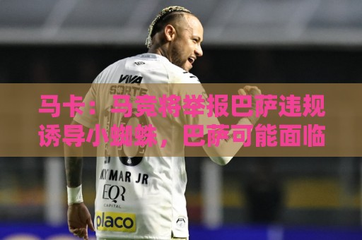 马卡：马竞将举报巴萨违规诱导小蜘蛛，巴萨可能面临严重处罚