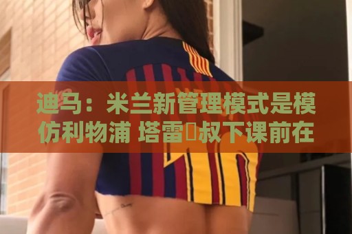 迪马：米兰新管理模式是模仿利物浦 塔雷囧叔下课前在运作赛巴里