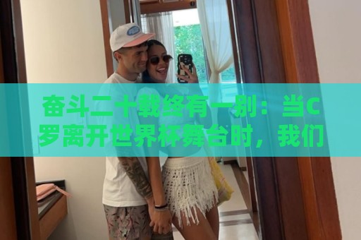 奋斗二十载终有一别:当C罗离开世界杯舞台时,我们应如何告别他 奋斗二十载终有一别:当C罗离开世界杯舞台时,我们应如何告别他