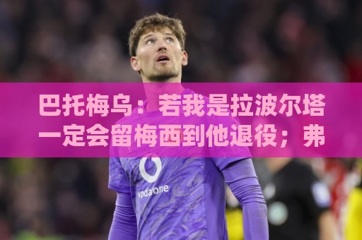 巴托梅乌:若我是拉波尔塔一定会留梅西到他退役;弗里克做得很棒 巴托梅乌:若我是拉波尔塔一定会留梅西到他退役;弗里克做得很棒