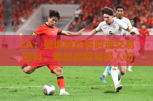 TA：曼城推动布阿迪交易 尼科、赖因德斯等多人可能离队