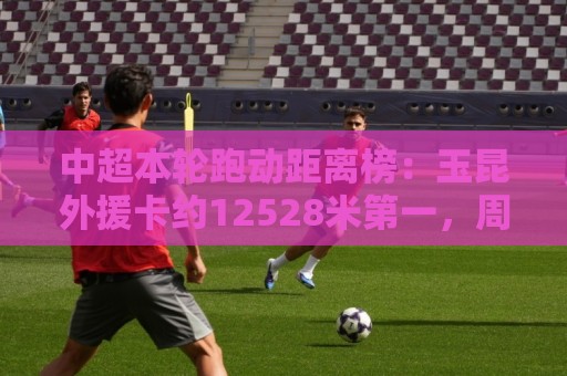 中超本轮跑动距离榜:玉昆外援卡约12528米第一,周定洋第二 中超本轮跑动距离榜:玉昆外援卡约12528米第一,周定洋第二