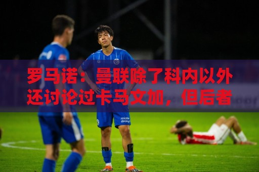 罗马诺:曼联除了科内以外还讨论过卡马文加,但后者不想离开皇马 罗马诺:曼联除了科内以外还讨论过卡马文加,但后者不想离开皇马