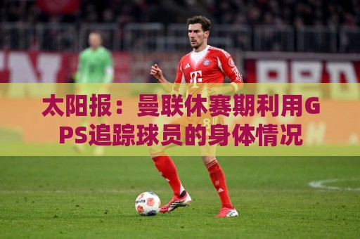 太阳报：曼联休赛期利用GPS追踪球员的身体情况