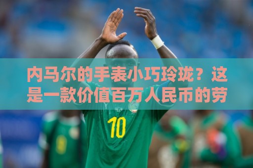 内马尔的手表小巧玲珑?这是一款价值百万人民币的劳力士女性腕表 内马尔的手表小巧玲珑?这是一款价值百万人民币的劳力士女性腕表