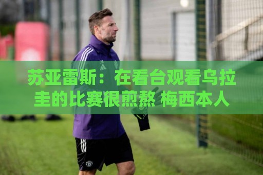 苏亚雷斯:在看台观看乌拉圭的比赛很煎熬 梅西本人不太在意纪录 苏亚雷斯:在看台观看乌拉圭的比赛很煎熬 梅西本人不太在意纪录