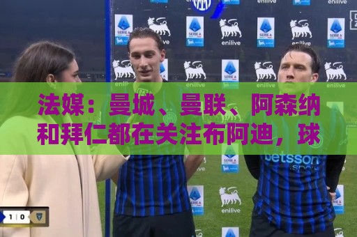 法媒:曼城、曼联、阿森纳和拜仁都在关注布阿迪,球员想去大巴黎 法媒:曼城、曼联、阿森纳和拜仁都在关注布阿迪,球员想去大巴黎