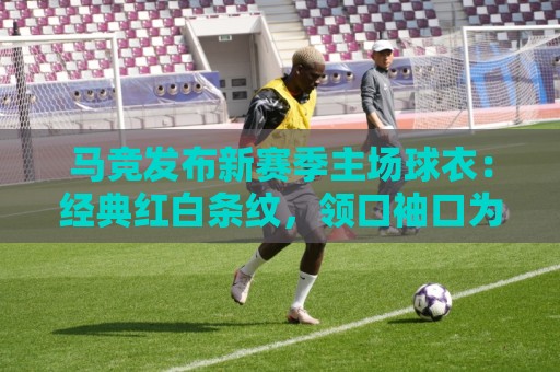 马竞发布新赛季主场球衣：经典红白条纹，领口袖口为蓝色