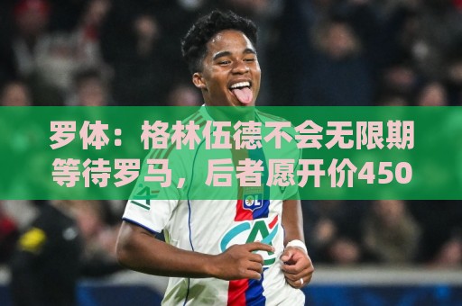 罗体:格林伍德不会无限期等待罗马,后者愿开价4500万到5000万欧 罗体:格林伍德不会无限期等待罗马,后者愿开价4500万到5000万欧