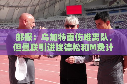 邮报:乌加特重伤难离队,但曼联引进埃德松和M费计划不受影响 邮报:乌加特重伤难离队,但曼联引进埃德松和M费计划不受影响