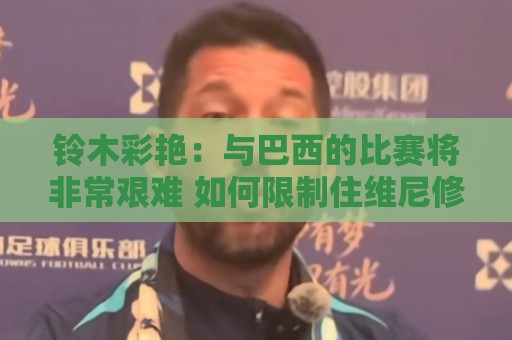 铃木彩艳:与巴西的比赛将非常艰难 如何限制住维尼修斯很关键 铃木彩艳:与巴西的比赛将非常艰难 如何限制住维尼修斯很关键
