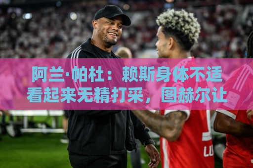 阿兰·帕杜:赖斯身体不适看起来无精打采,图赫尔让他出场犯错了 阿兰·帕杜:赖斯身体不适看起来无精打采,图赫尔让他出场犯错了