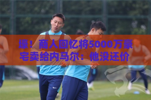 壕!商人回忆将5000万豪宅卖给内马尔:他没还价 钱不到1分钟到账 壕!商人回忆将5000万豪宅卖给内马尔:他没还价 钱不到1分钟到账