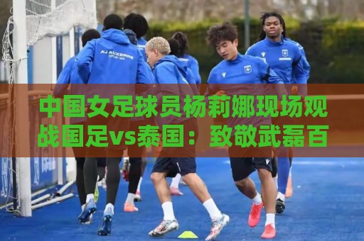 中国女足球员杨莉娜现场观战国足vs泰国:致敬武磊百场 中国女足球员杨莉娜现场观战国足vs泰国:致敬武磊百场