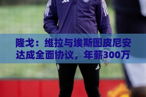 隆戈：维拉与埃斯图皮尼安达成全面协议，年薪300万欧＋奖金