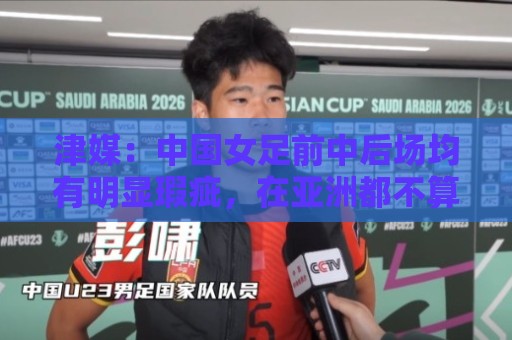 津媒：中国女足前中后场均有明显瑕疵，在亚洲都不算第一梯队