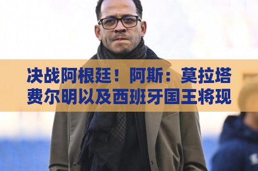 决战阿根廷!阿斯:莫拉塔费尔明以及西班牙国王将现场助阵西班牙 决战阿根廷!阿斯:莫拉塔费尔明以及西班牙国王将现场助阵西班牙