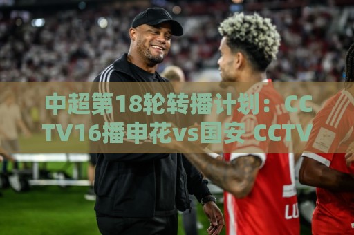 中超第18轮转播计划：CCTV16播申花vs国安 CCTV5播海港vs英博
