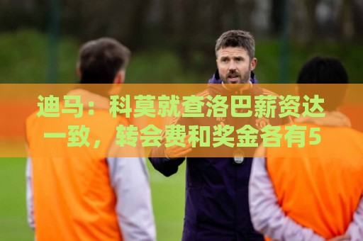 迪马:科莫就查洛巴薪资达一致,转会费和奖金各有500万欧分歧 迪马:科莫就查洛巴薪资达一致,转会费和奖金各有500万欧分歧