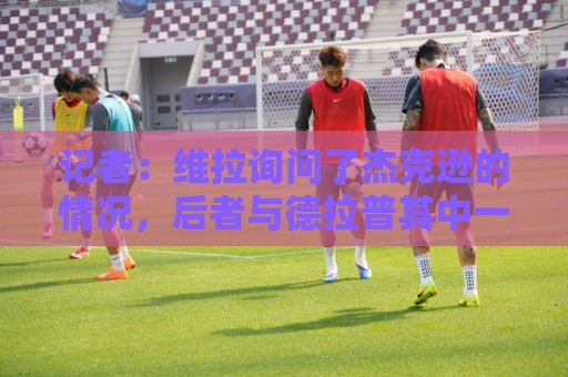 记者:维拉询问了杰克逊的情况,后者与德拉普其中一人预计离队 记者:维拉询问了杰克逊的情况,后者与德拉普其中一人预计离队