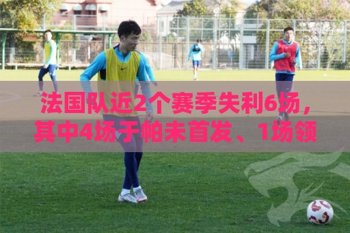 法国队近2个赛季失利6场,其中4场于帕未首发、1场领先时被换下 法国队近2个赛季失利6场,其中4场于帕未首发、1场领先时被换下