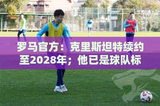 罗马官方:克里斯坦特续约至2028年;他已是球队标杆人物 罗马官方:克里斯坦特续约至2028年;他已是球队标杆人物