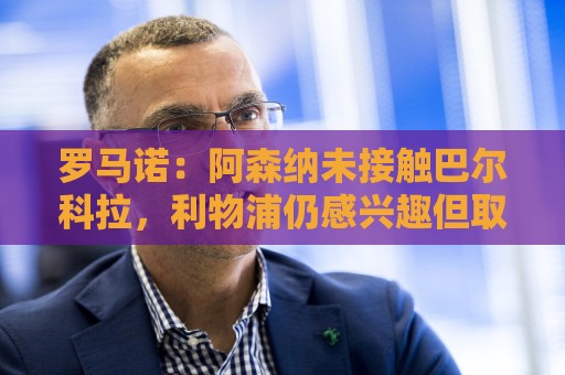 罗马诺:阿森纳未接触巴尔科拉,利物浦仍感兴趣但取决于巴黎要价 罗马诺:阿森纳未接触巴尔科拉,利物浦仍感兴趣但取决于巴黎要价