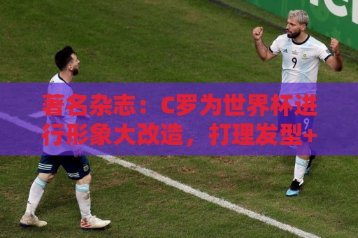 著名杂志:C罗为世界杯进行形象大改造,打理发型+修饰妆容 著名杂志:C罗为世界杯进行形象大改造,打理发型+修饰妆容