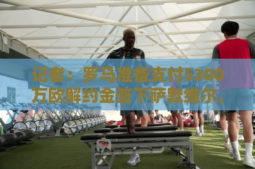 记者：罗马准备支付5300万欧解约金签下萨默维尔，已和球员谈妥