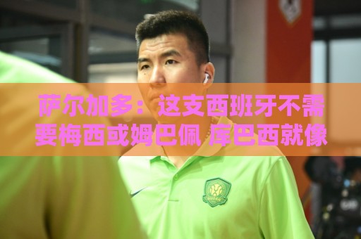 萨尔加多:这支西班牙不需要梅西或姆巴佩 库巴西就像38岁老将 萨尔加多:这支西班牙不需要梅西或姆巴佩 库巴西就像38岁老将