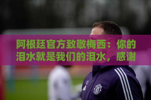 阿根廷官方致敬梅西:你的泪水就是我们的泪水,感谢你倾尽所有 阿根廷官方致敬梅西:你的泪水就是我们的泪水,感谢你倾尽所有