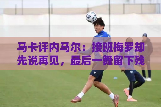 马卡评内马尔:接班梅罗却先说再见,最后一舞留下残酷悖论 马卡评内马尔:接班梅罗却先说再见,最后一舞留下残酷悖论