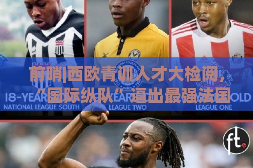 前哨|西欧青训人才大检阅,“国际纵队”逼出最强法国? 前哨|西欧青训人才大检阅,“国际纵队”逼出最强法国?