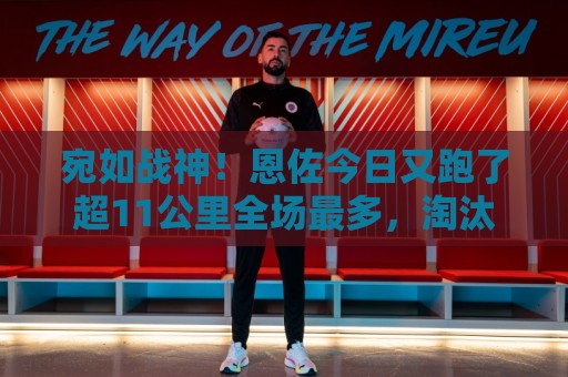 宛如战神!恩佐今日又跑了超11公里全场最多,淘汰赛进2个关键球 宛如战神!恩佐今日又跑了超11公里全场最多,淘汰赛进2个关键球