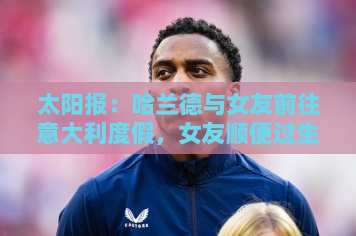 太阳报:哈兰德与女友前往意大利度假,女友顺便过生日 太阳报:哈兰德与女友前往意大利度假,女友顺便过生日