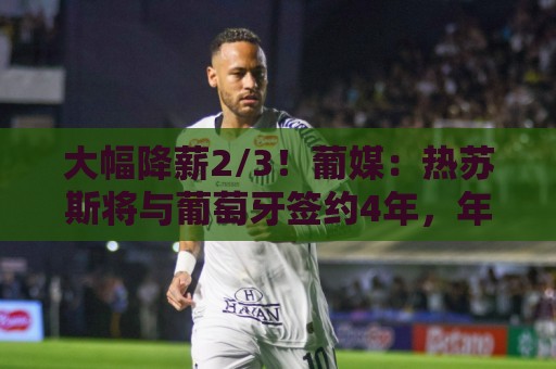 大幅降薪2/3!葡媒:热苏斯将与葡萄牙签约4年,年薪不到400万欧 大幅降薪2/3!葡媒:热苏斯将与葡萄牙签约4年,年薪不到400万欧