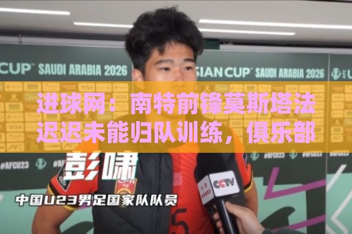 进球网:南特前锋莫斯塔法迟迟未能归队训练,俱乐部对他失去耐心 进球网:南特前锋莫斯塔法迟迟未能归队训练,俱乐部对他失去耐心