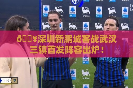 🔥深圳新鹏城客战武汉三镇首发阵容出炉！