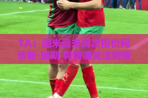 TA:国米尚未再次报价柯蒂斯·琼斯 利物浦关注前锋+中场+右后卫 TA:国米尚未再次报价柯蒂斯·琼斯 利物浦关注前锋+中场+右后卫