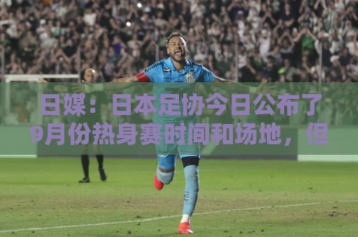 日媒:日本足协今日公布了9月份热身赛时间和场地,但对手暂未定 日媒:日本足协今日公布了9月份热身赛时间和场地,但对手暂未定