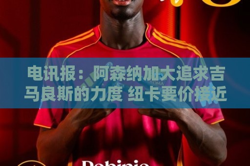 电讯报:阿森纳加大追求吉马良斯的力度 纽卡要价接近托纳利的1亿 电讯报:阿森纳加大追求吉马良斯的力度 纽卡要价接近托纳利的1亿