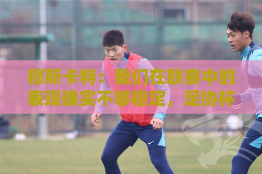 穆斯卡特:我们在联赛中的表现确实不够稳定,足协杯是新的机会 穆斯卡特:我们在联赛中的表现确实不够稳定,足协杯是新的机会